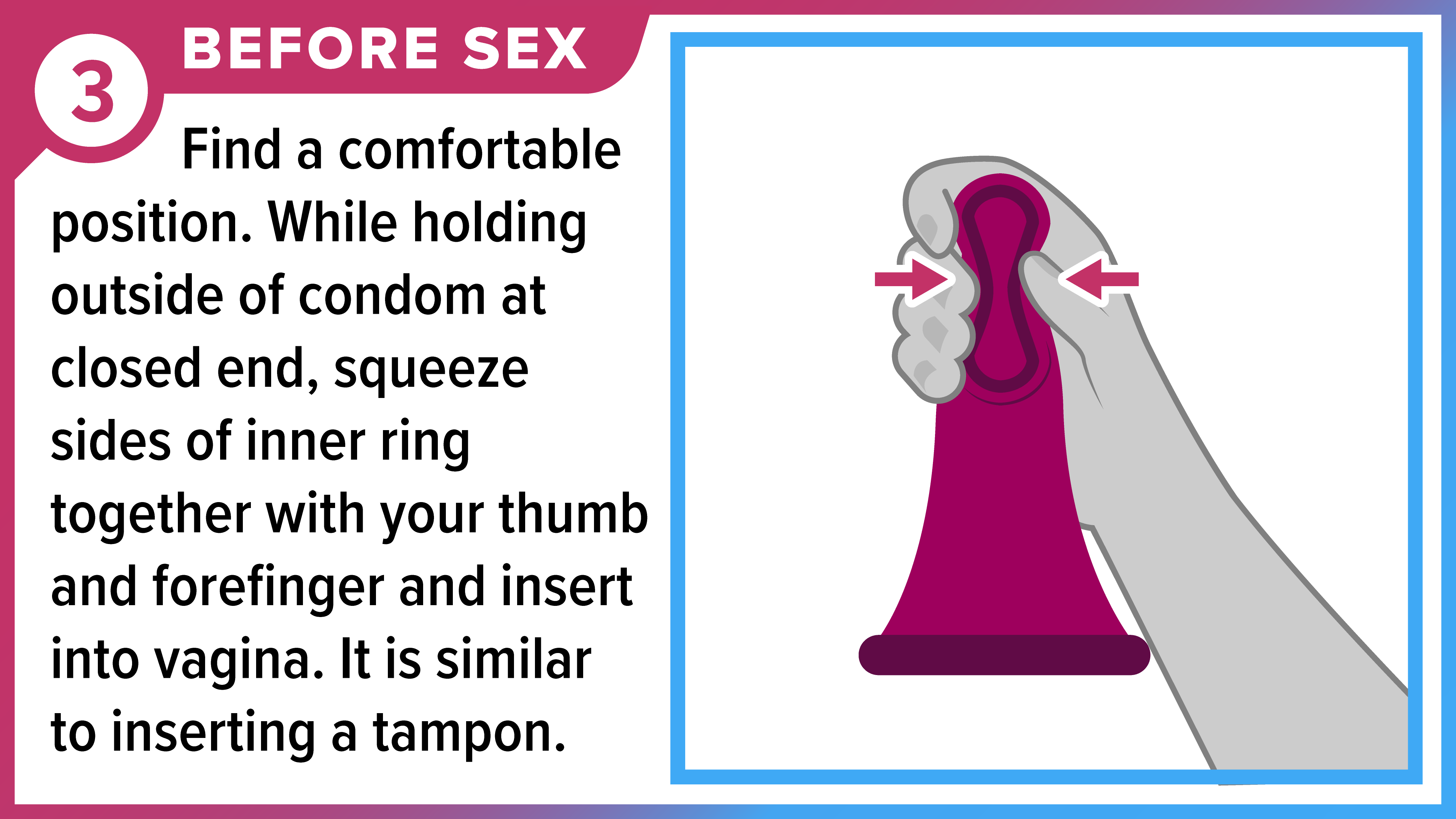 How to Use a Female (Internal) Condom Part 3 of 8 Fingers squeezing thick, inner ring of female condom to prepare to insert it. Before sex - Find a comfortable position. While holding outside of condom at closed end, squeeze sides of inner ring together with your thumb and forefinger and insert into vagina.