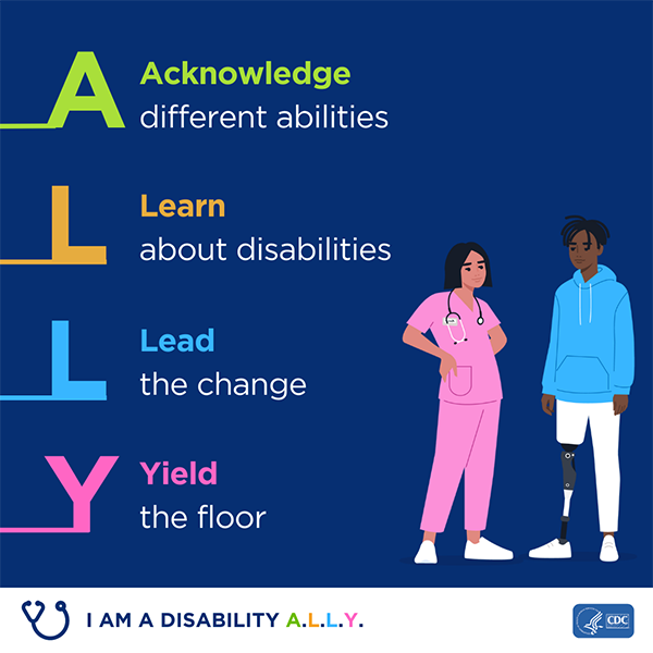 A square graphic of a female healthcare provider and male patient. It is captioned with A- Acknowledge different disabilities, L Learn about disabilities, L- Lead the Change, Y- Yield the floor. The bottom has a graphic of stethoscope and captioned with 'I am a Disability ALLY'