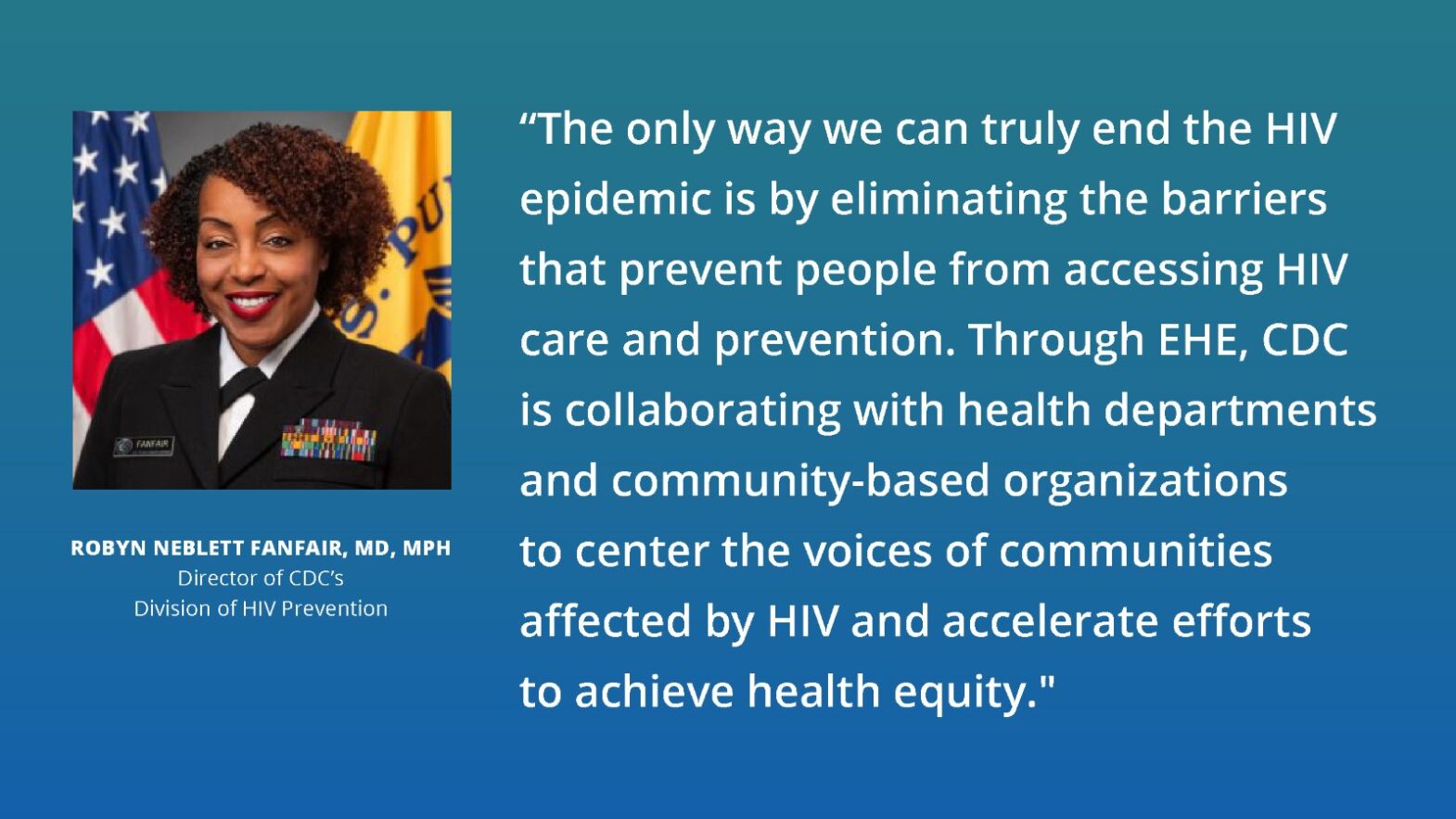 Robyn Neblett Fanfair, MD, MPH, Director of CDC's Division of HIV Prevention Quote from Robyn Neblett Fanfair, MD, MPH, Director of CDC’s Division of HIV Prevention, stating "The only way we can truly end the HIV epidemic is by eliminating the barriers that prevent people from accessing HIV care and prevention. Through EHE, CDC is collaborating with health departments and community-based organizations to center the voices of communities affected by HIV and accelerate efforts to achieve health equity."