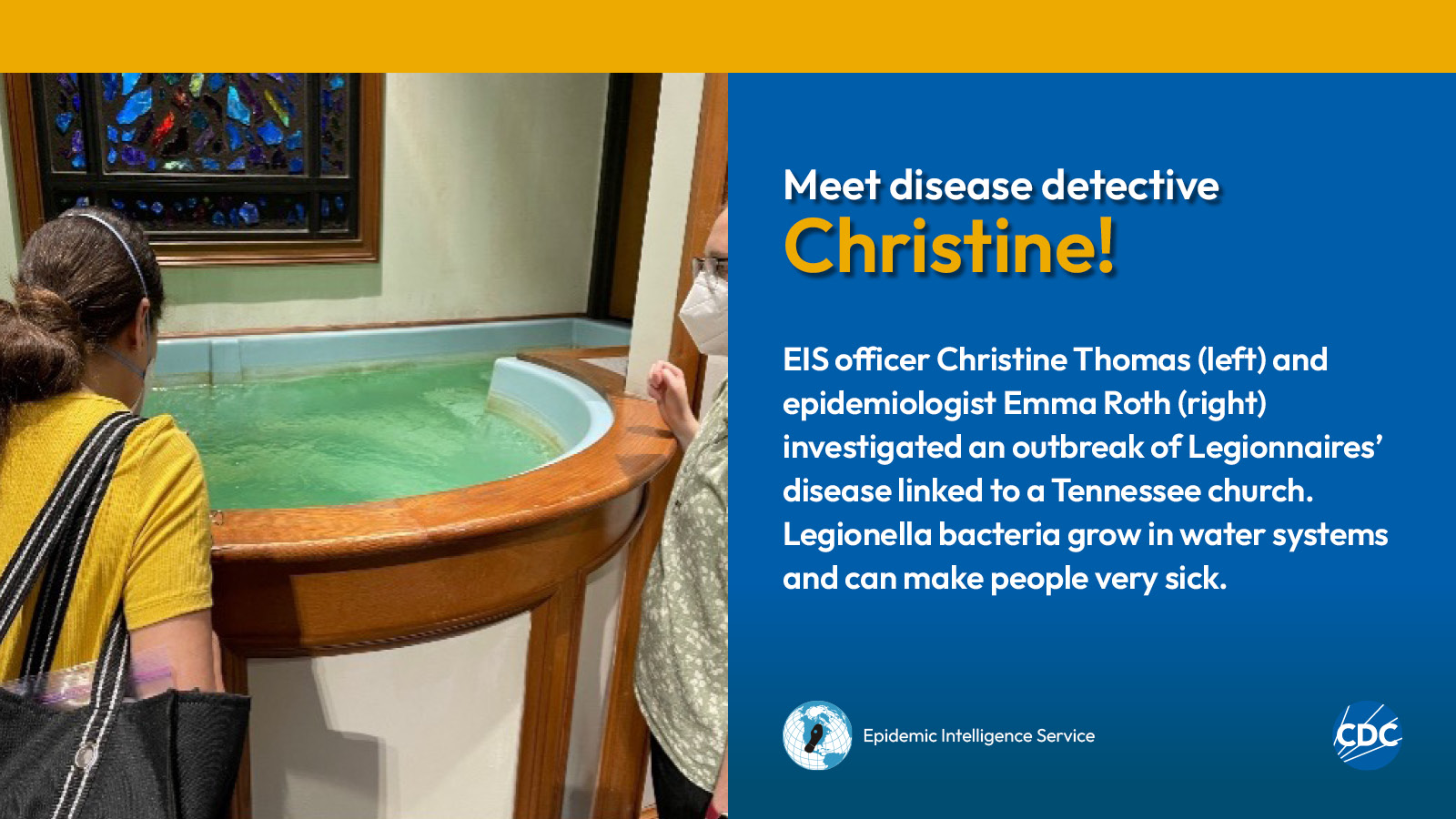 eis-graphic-meet-christine Two woman looking into a baptismal font filled with water. Text reads: Meet CDC disease detective Christine! EIS officer Christine Thomas (left) and epidemiologist Emma Roth (right) investigated an outbreak of Legionnaires’ disease linked to a Tennessee church. Legionella bacteria grow in water systems and can make people very sick. Image includes CDC and EIS logos.