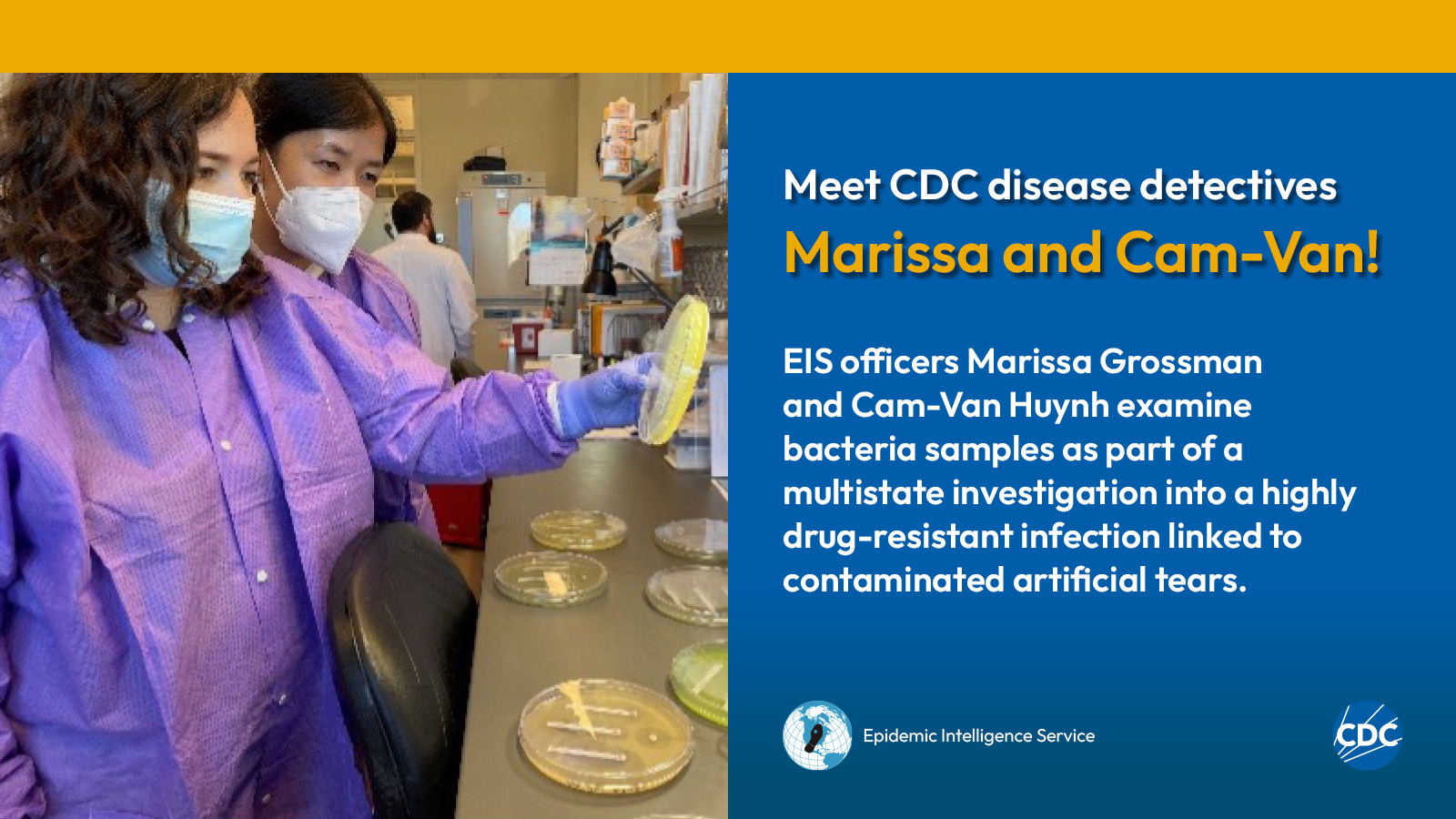 eis-graphic-meet-marissa-cam Two woman wearing personal protective equipment while examining laboratory specimens. Text reads: Meet CDC disease detectives Marissa and Cam-Van! Marissa Grossman and Cam-Van Huynh examine bacteria samples as part of a multistate investigation into a highly drug-resistant infection linked to contaminated artificial tears. Image includes CDC and EIS logos.