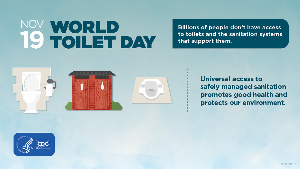 World-Toilet-Day-Graphics Graphic of three toilets with text Nov 19 World Toilet Day Billions of people don’t have access to toilets and the sanitation systems that support them. Universal access to safely managed sanitation promotes good health and protects our environment