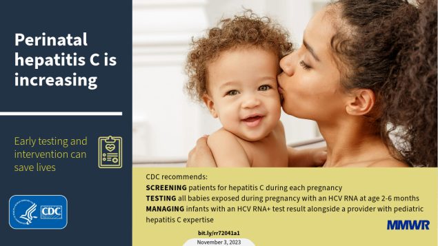 CDC Recommendations for Hepatitis C Testing Among Perinatally Exposed Infants and Children This figure is an image of a woman kissing a baby’s cheek with text that reads, “Perinatal hepatitis C is increasing. Early testing and intervention can save lives.”