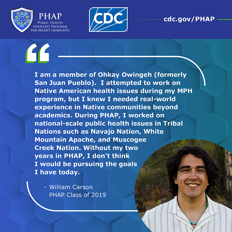 William Carson PHAP Testimonial I am a member of Ohkay Owingeh (formerly San Juan Pueblo). I attempted to work on Native American health issues during my MPH program, but I knew I needed real-world experience in Native communities beyond academics. During PHAP, I worked on national-scale public health issues in Tribal Nations such as Navajo Nation, White Mountain Apache, and Muscogee Creek Nation. Without my two years in PHAP, I don’t think I would be pursuing the goals I have today.