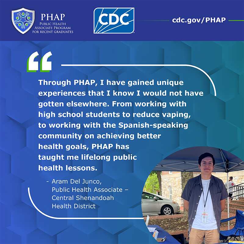 Aram Del Junco Testimonial Through PHAP, I have gained unique experiences that I know I would not have gotten elsewhere. From working with high school students to reduce vaping, to working with the Spanish-speaking on achieving better health goals, PHAP has taught me lifelong public health lessons