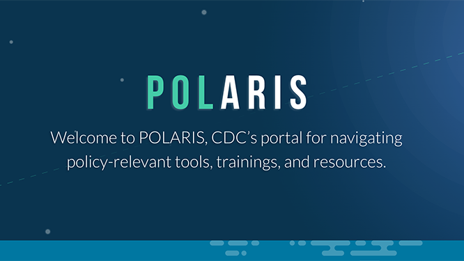 Polaris welcome Welcome to POLARIS, CDC's portal for navigating policy-relevant tools, trainings and resources.