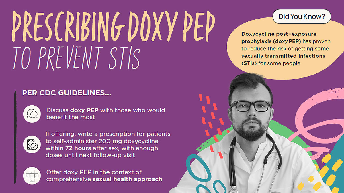 Palm Card Front Text says, Prescribing doxy PEP to prevent STIs per CDC Guidelines: Discuss doxy PEP with those who would benefit the most, If offering, write a prescription for patients to self-administer 200 mg doxycycline within 72 hours after sex, with enough doses until next follow-up visit, offer doxy PEP in the context of comprehensive sexual health approach. A callout to the side says, Did you know? Doxycycline post-exposure prophylaxis (doxy PEP) has proven to reduce the risk of getting some sexually transmitted infections (STIs) for some gay, bisexual, and other men who have sex with men and transgender women. Image of a healthcare provider in a white coat and the CDC logo makes up the rest of the graphic.
