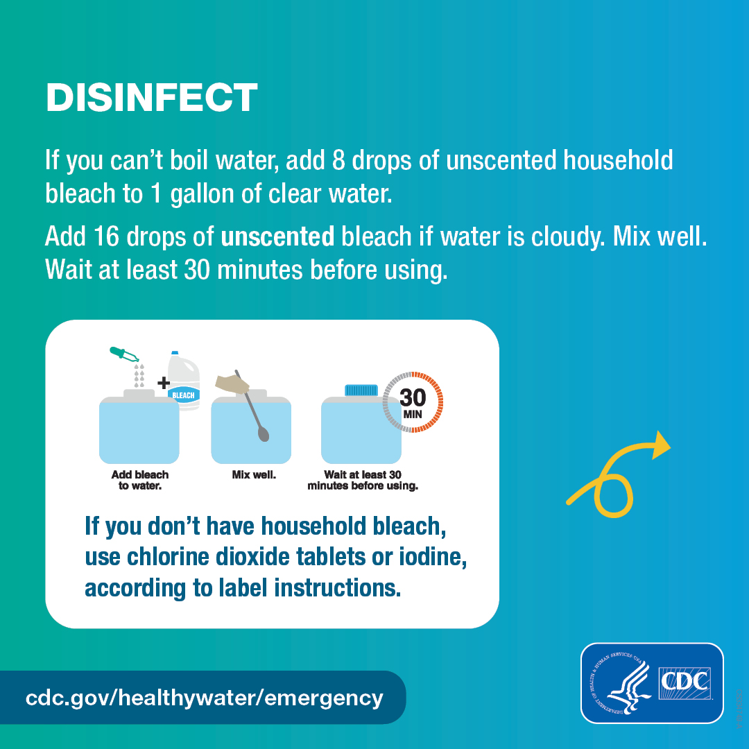 Make water safe – 3/4 carousel graphic 1080x1080 – English Illustrated container filled with one gallon of water with eight drops of bleach being added, with the caption, “Add bleach to water.” The container of water being mixed with a spoon, with the caption, “Mix well.” The container of water with a cap, with the caption, “Wait at least 30 minutes before using.” Text on the graphic says, “Disinfect. If you can’t boil water, add 8 drops of unscented household bleach to 1 gallon of clear water. Add 16 drops of unscented bleach if water is cloudy. Mix well. Wait at least 30 minutes before using. If you don’t have household bleach, use chlorine dioxide tablets or iodine, according to label instructions.”